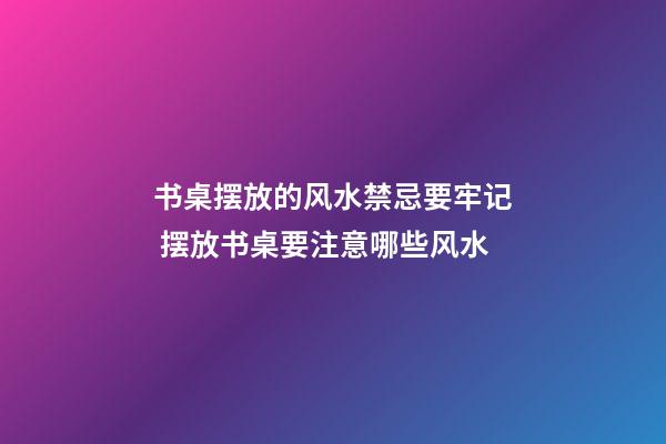 书桌摆放的风水禁忌要牢记 摆放书桌要注意哪些风水